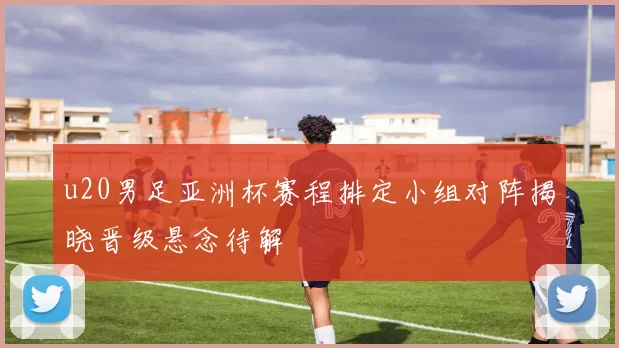 u20男足亚洲杯赛程排定小组对阵揭晓晋级悬念待解