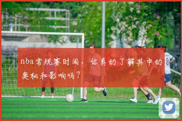 nba常规赛时间,你真的了解其中的奥秘和影响吗?