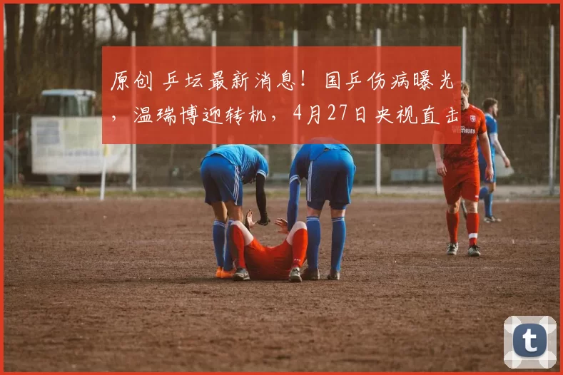 原创 乒坛最新消息！国乒伤病曝光，温瑞博迎转机，4月27日央视直击出征