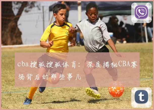 cba搜狐搜狐体育:深度揭秘CBA赛场背后的那些事儿