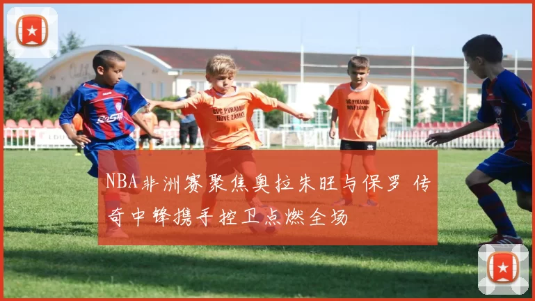 NBA非洲赛聚焦奥拉朱旺与保罗 传奇中锋携手控卫点燃全场